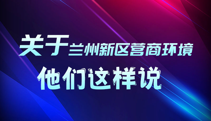 圖解|聽！關(guān)于蘭州新區(qū)營(yíng)商環(huán)境，他們這樣說